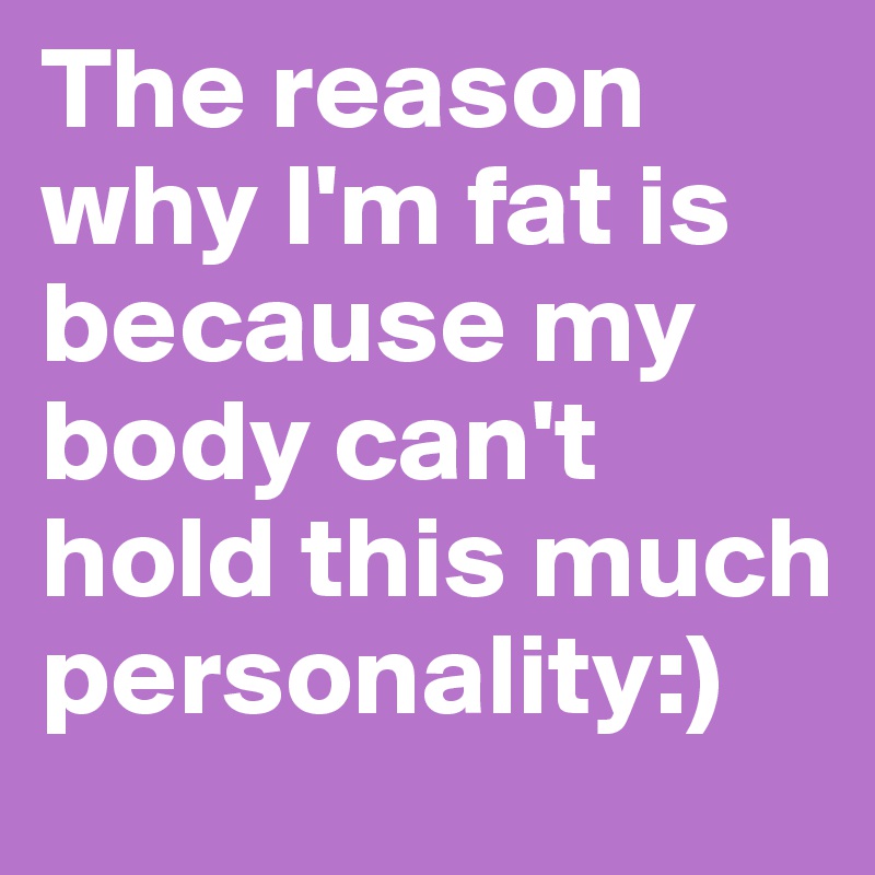 The reason why I'm fat is because my body can't hold this much personality:)