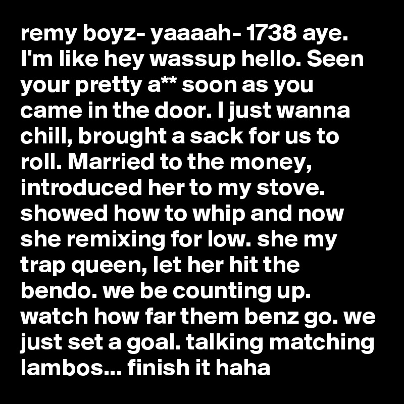 remy boyz- yaaaah- 1738 aye. I'm like hey wassup hello. Seen your pretty a** soon as you came in the door. I just wanna chill, brought a sack for us to roll. Married to the money, introduced her to my stove. showed how to whip and now she remixing for low. she my trap queen, let her hit the bendo. we be counting up. watch how far them benz go. we just set a goal. talking matching lambos... finish it haha
