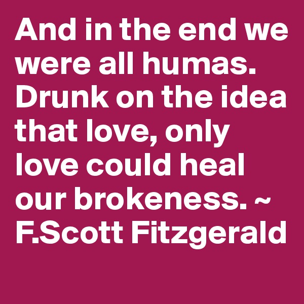 And in the end we were all humas. Drunk on the idea that love, only love could heal our brokeness. ~ F.Scott Fitzgerald 
