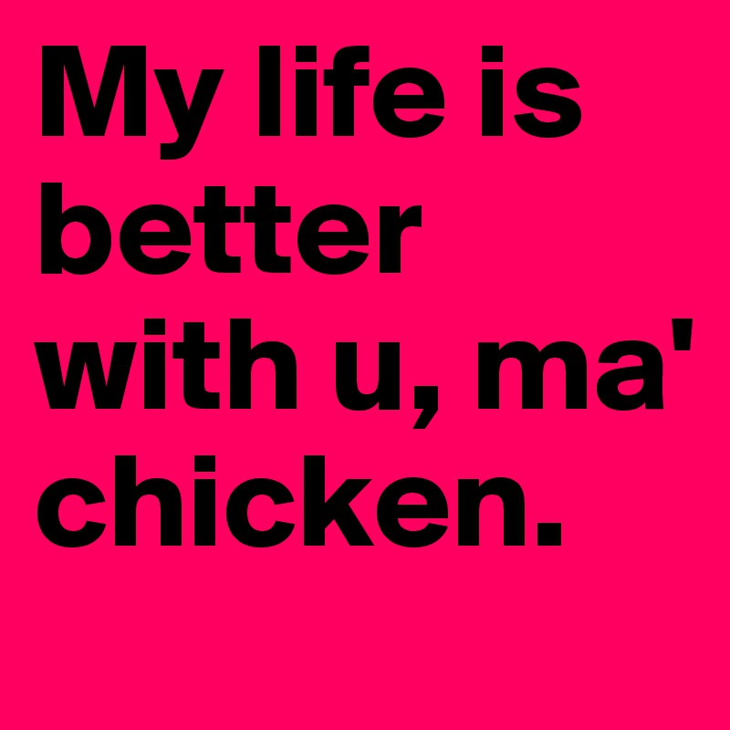 My life is better with u, ma' chicken.