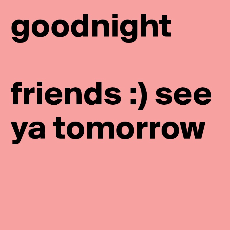goodnight

friends :) see ya tomorrow

