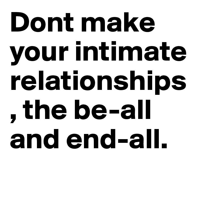 Dont make your intimate relationships, the be-all and end-all.