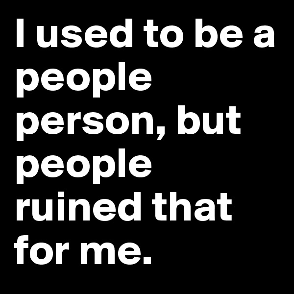 I used to be a people person, but people ruined that for me. 