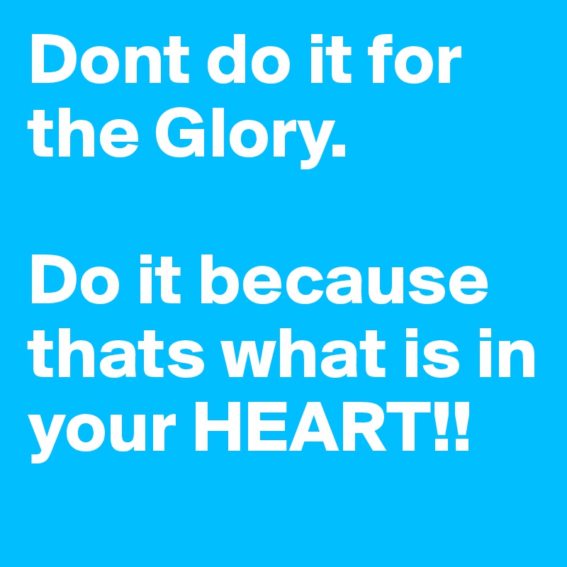 Dont do it for the Glory.

Do it because thats what is in your HEART!!