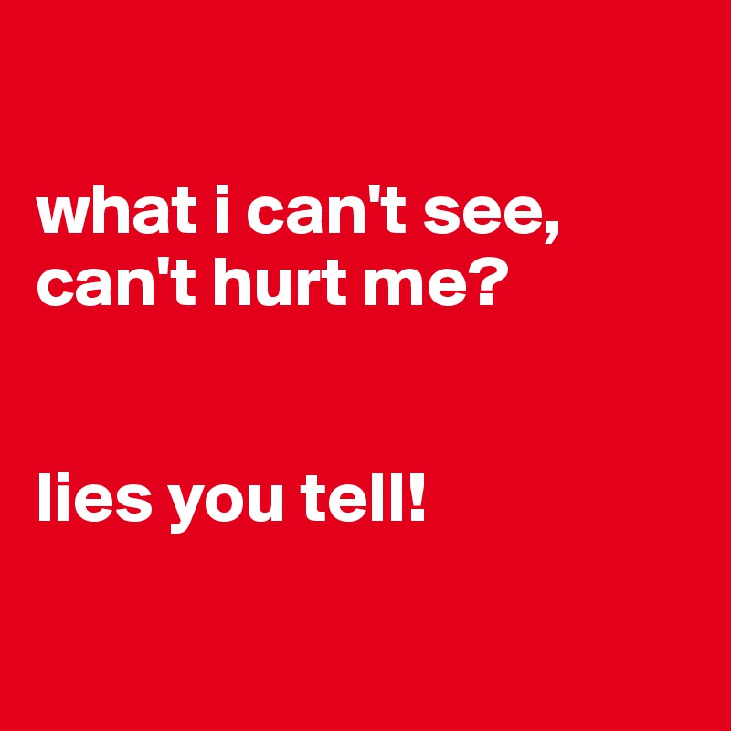 

what i can't see, can't hurt me?


lies you tell!

