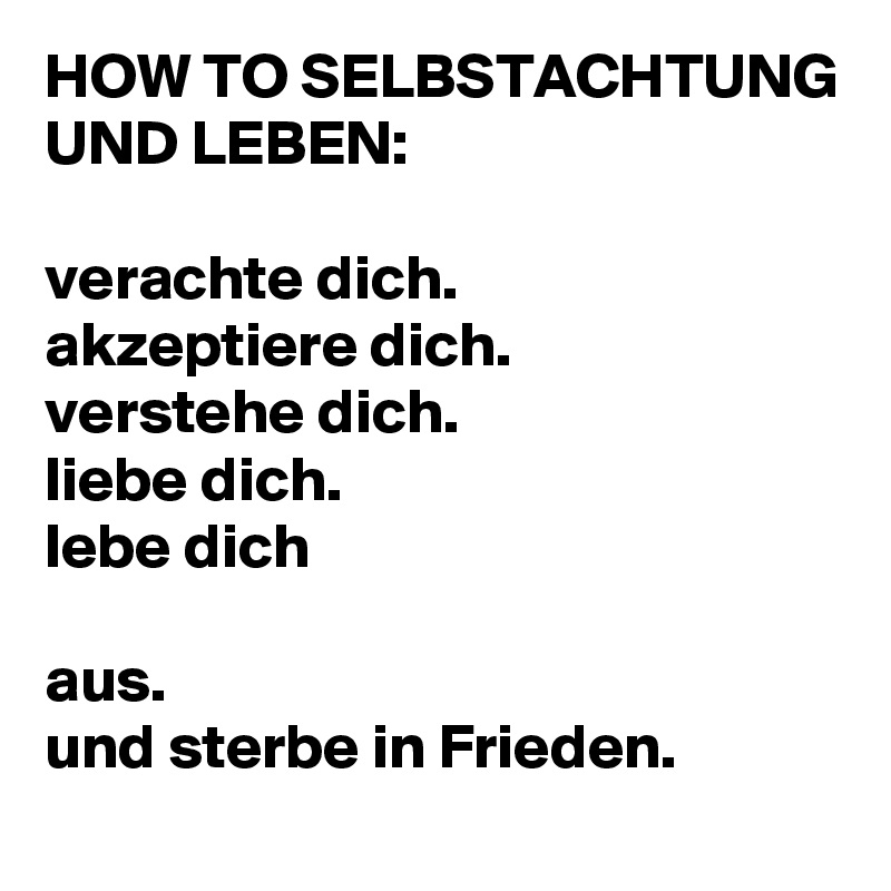 HOW TO SELBSTACHTUNG UND LEBEN:

verachte dich.
akzeptiere dich.
verstehe dich.
liebe dich.
lebe dich

aus.
und sterbe in Frieden.