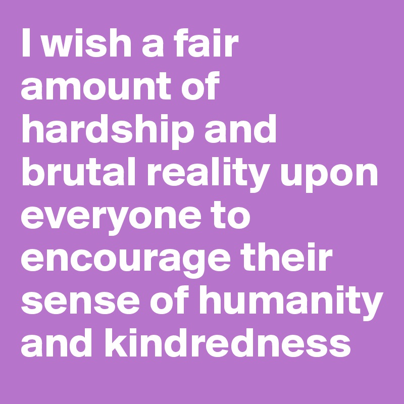 I wish a fair amount of hardship and brutal reality upon everyone to encourage their sense of humanity and kindredness
