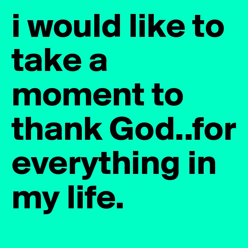 i would like to take a moment to thank God..for everything in my life