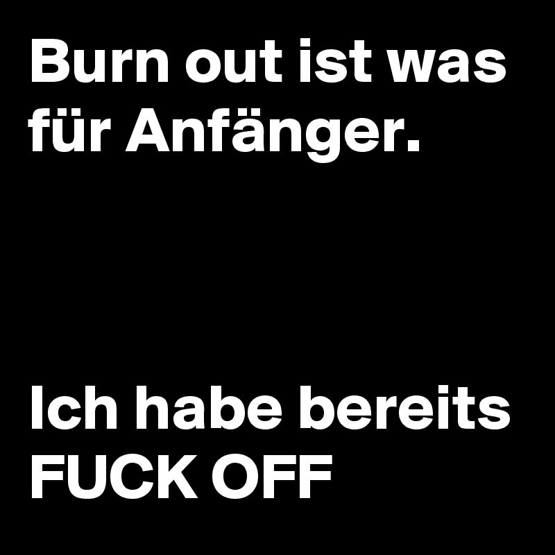 Burn out ist was für Anfänger. 



Ich habe bereits FUCK OFF