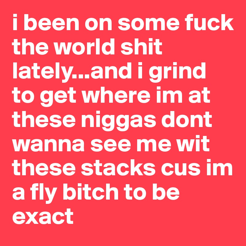 i been on some fuck the world shit lately...and i grind to get where im at these niggas dont wanna see me wit these stacks cus im a fly bitch to be exact 