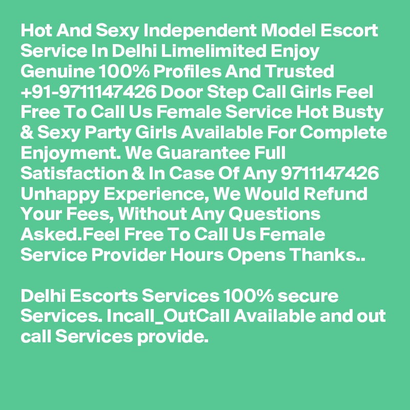 Hot And Sexy Independent Model Escort Service In Delhi Limelimited Enjoy Genuine 100% Profiles And Trusted +91-9711147426 Door Step Call Girls Feel Free To Call Us Female Service Hot Busty & Sexy Party Girls Available For Complete Enjoyment. We Guarantee Full Satisfaction & In Case Of Any 9711147426 Unhappy Experience, We Would Refund Your Fees, Without Any Questions Asked.Feel Free To Call Us Female Service Provider Hours Opens Thanks..

Delhi Escorts Services 100% secure Services. Incall_OutCall Available and out call Services provide.
