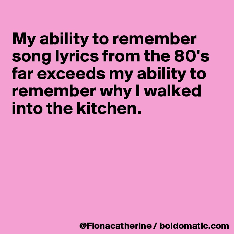 
My ability to remember 
song lyrics from the 80's
far exceeds my ability to
remember why I walked
into the kitchen.





