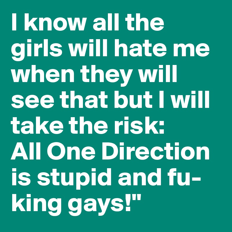 I know all the girls will hate me when they will see that but I will take the risk:
All One Direction is stupid and fu-king gays!"