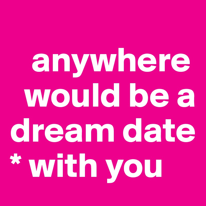 
   anywhere   
  would be a dream date 
* with you