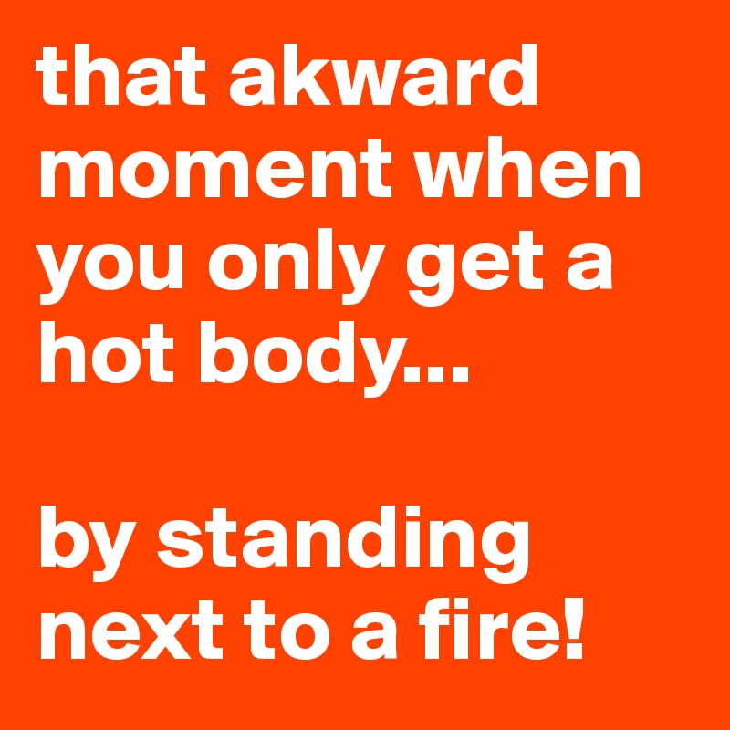 that akward moment when you only get a hot body... 

by standing next to a fire!