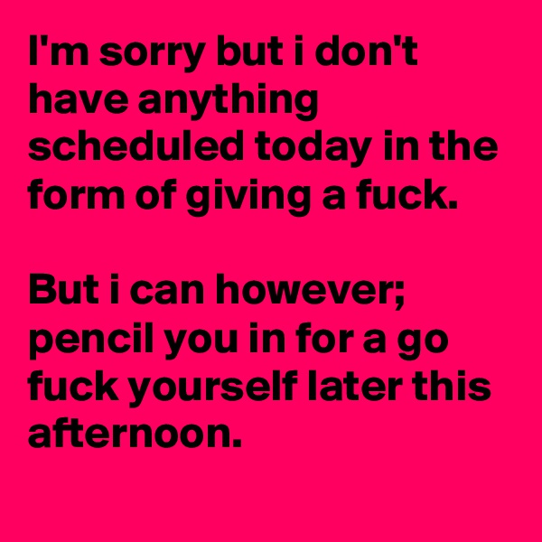 I'm sorry but i don't have anything scheduled today in the form of giving a fuck.

But i can however; pencil you in for a go fuck yourself later this afternoon.