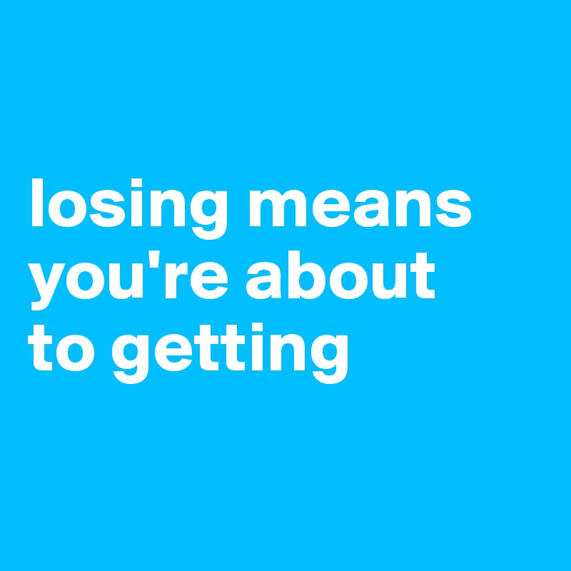 

losing means you're about
to getting

