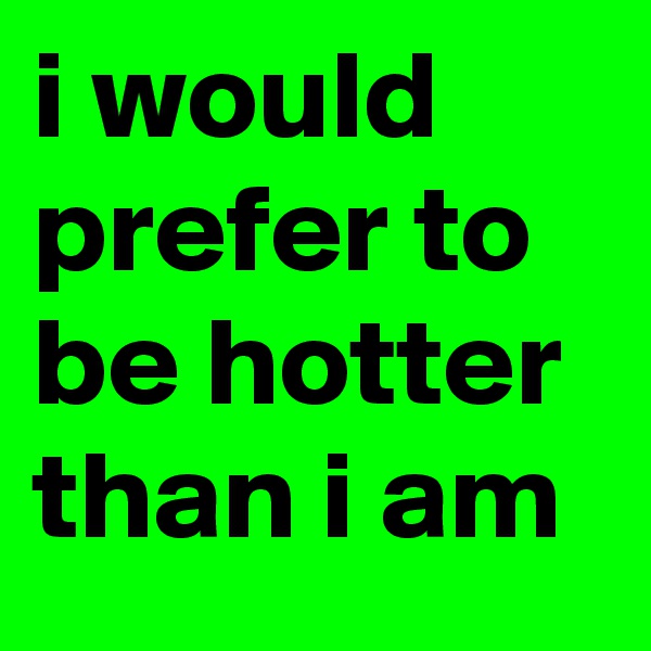 i would prefer to be hotter than i am