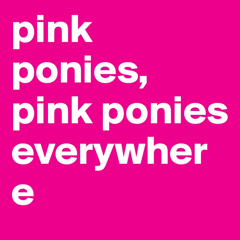 pink ponies, pink ponies 
everywhere