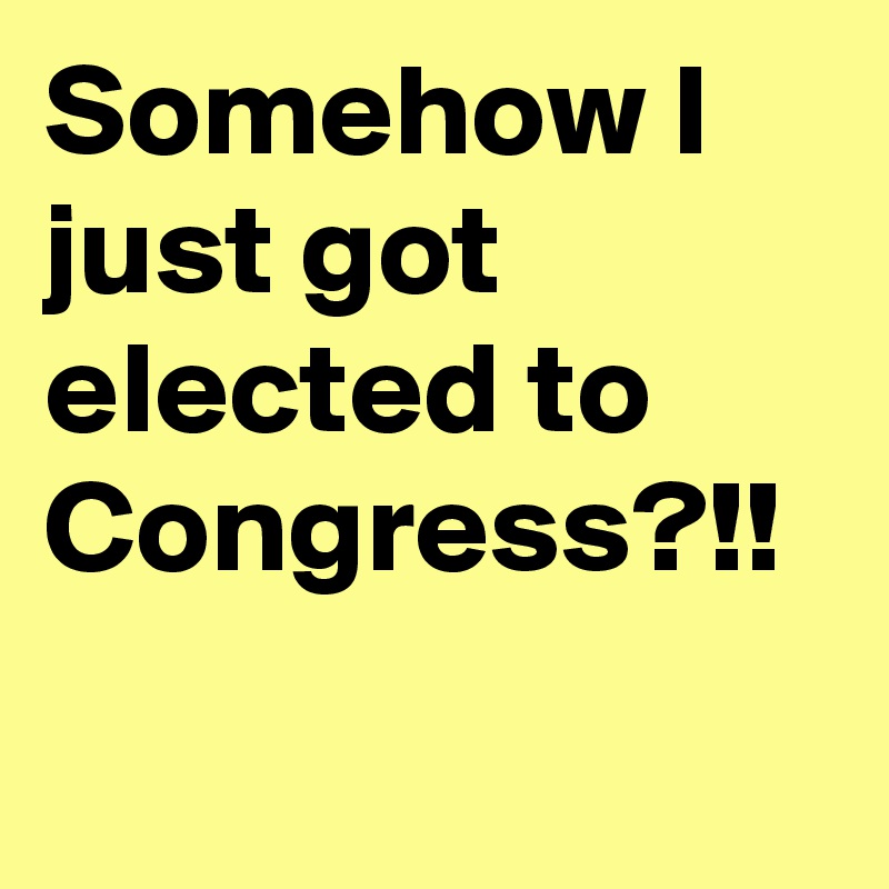 Somehow I just got elected to Congress?!!