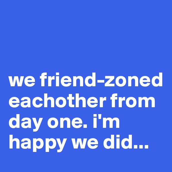 


we friend-zoned eachother from day one. i'm happy we did...