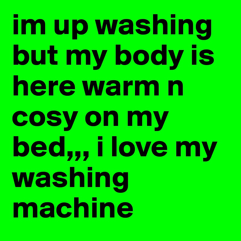 im up washing but my body is here warm n cosy on my bed,,, i love my washing machine