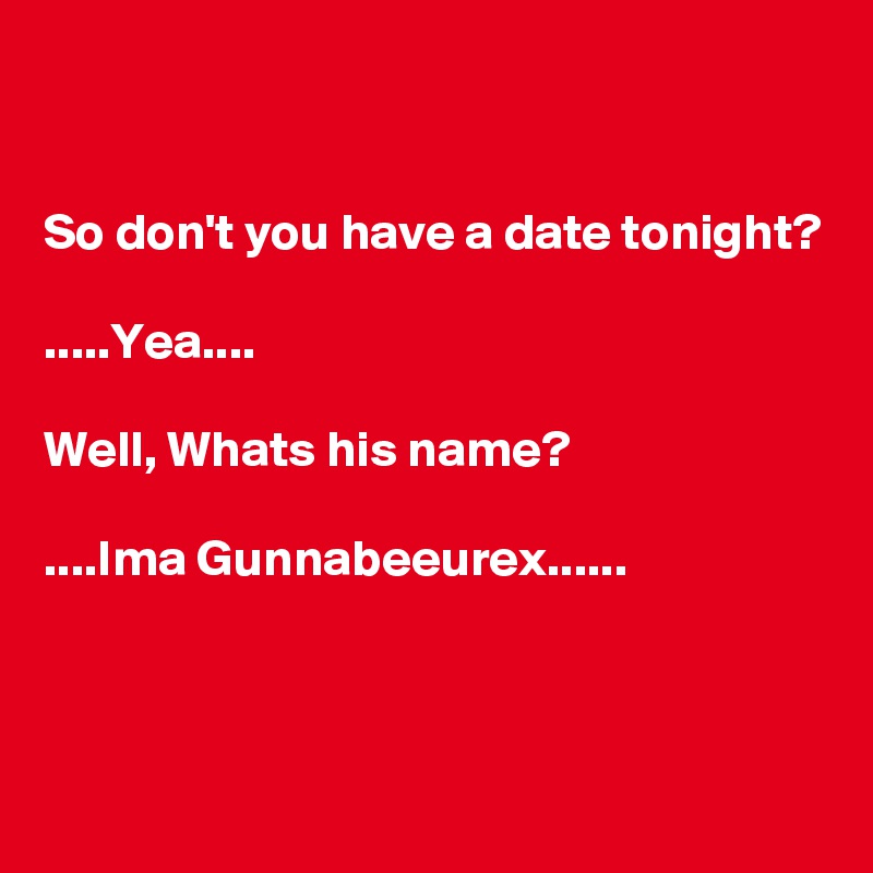 


So don't you have a date tonight?

.....Yea....

Well, Whats his name?

....Ima Gunnabeeurex......



