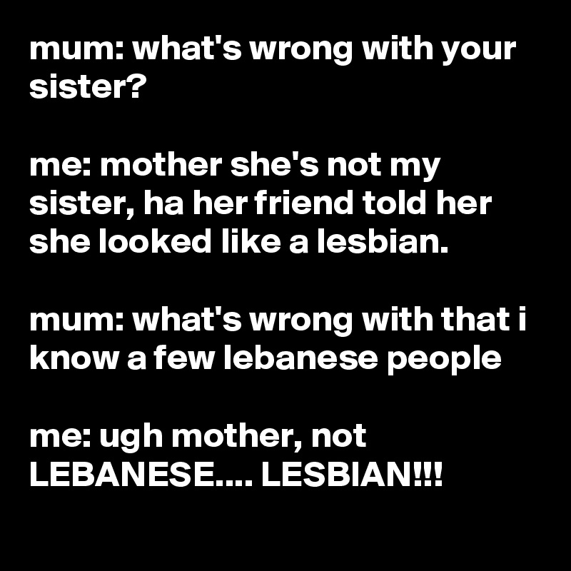 mum: what's wrong with your sister?

me: mother she's not my sister, ha her friend told her she looked like a lesbian.

mum: what's wrong with that i know a few lebanese people

me: ugh mother, not LEBANESE.... LESBIAN!!!
