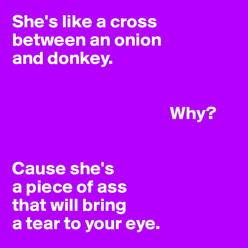 She's like a cross 
between an onion 
and donkey.


                                           Why?


Cause she's 
a piece of ass 
that will bring 
a tear to your eye.