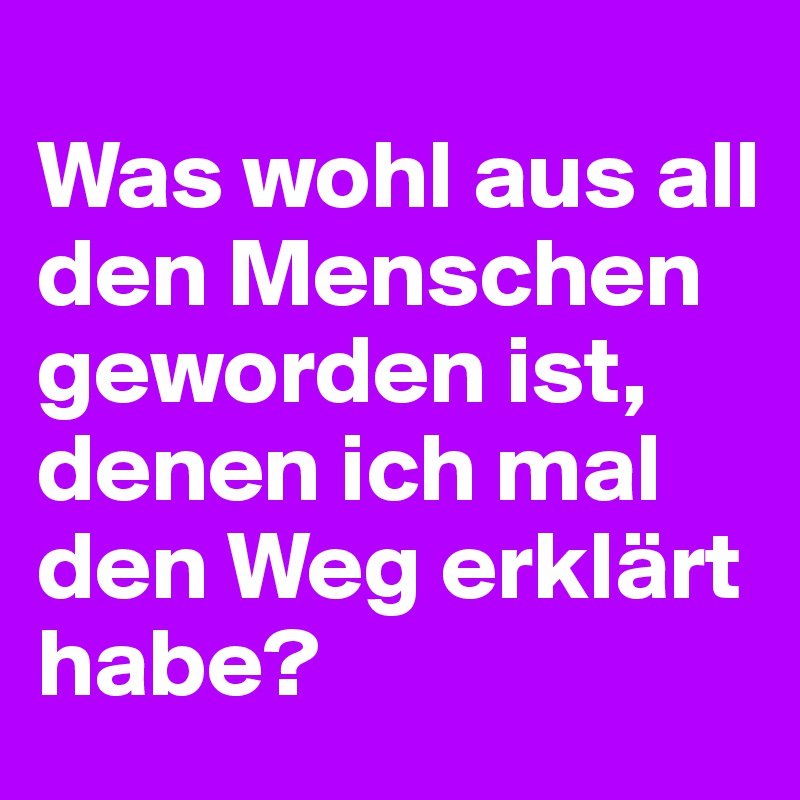 
Was wohl aus all den Menschen geworden ist, denen ich mal den Weg erklärt habe?