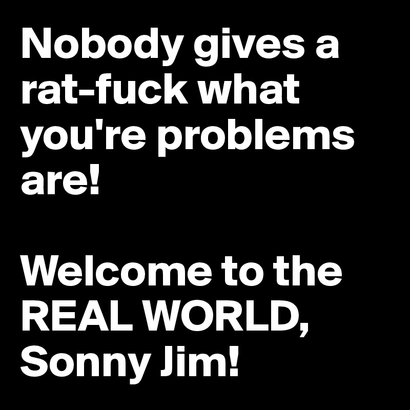 Nobody gives a rat-fuck what you're problems are!

Welcome to the REAL WORLD, Sonny Jim!