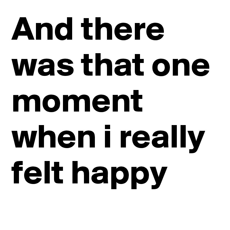 And there was that one moment when i really felt happy