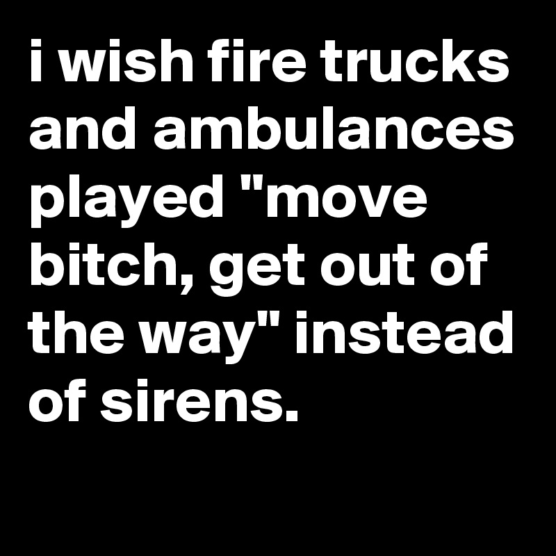 i wish fire trucks and ambulances played "move bitch, get out of the way" instead of sirens.