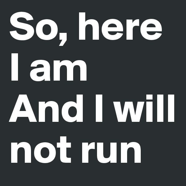 So, here I am
And I will not run
