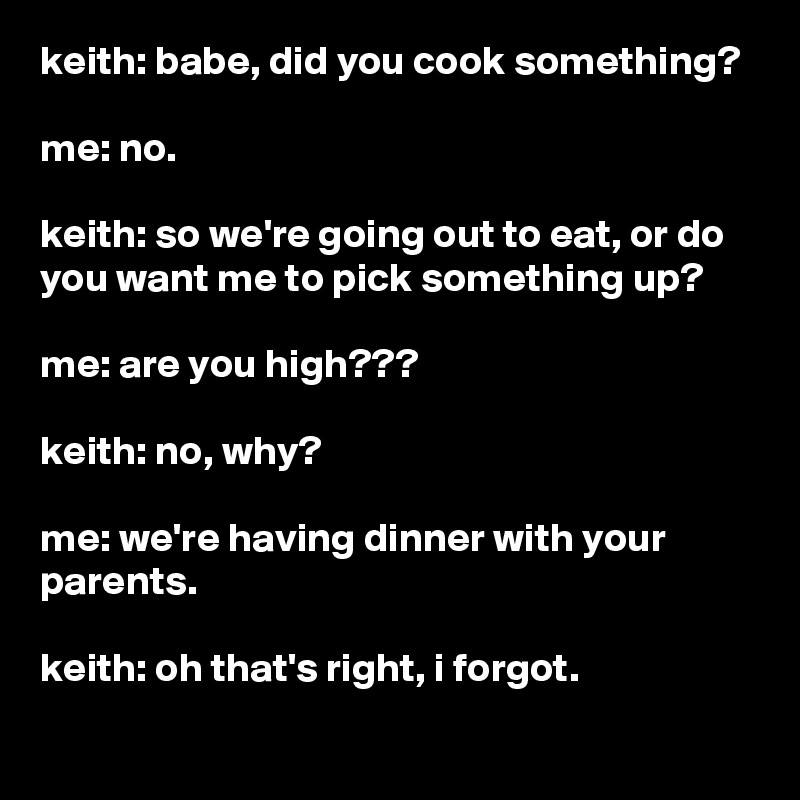 keith: babe, did you cook something?

me: no.

keith: so we're going out to eat, or do you want me to pick something up?

me: are you high???

keith: no, why?

me: we're having dinner with your parents.

keith: oh that's right, i forgot.