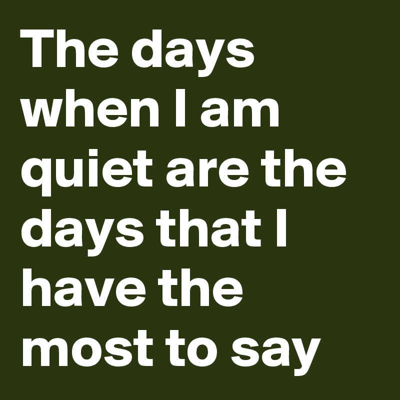 The days when I am quiet are the days that I have the most to say
