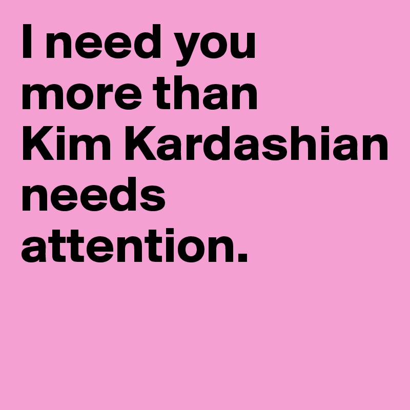 I need you more than
Kim Kardashian needs attention.

