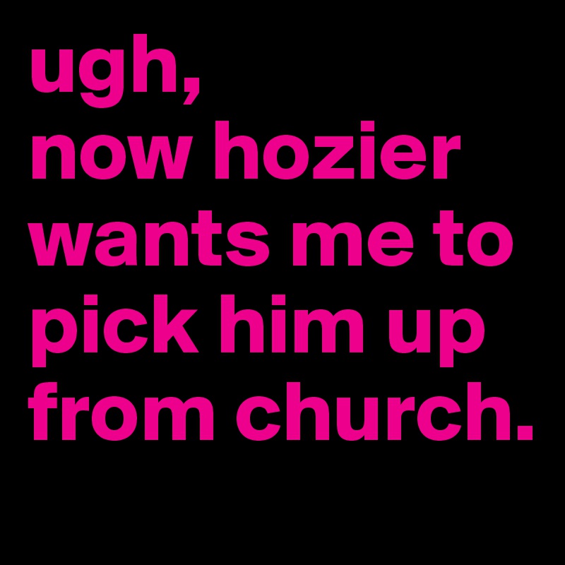 ugh, 
now hozier wants me to pick him up from church. 