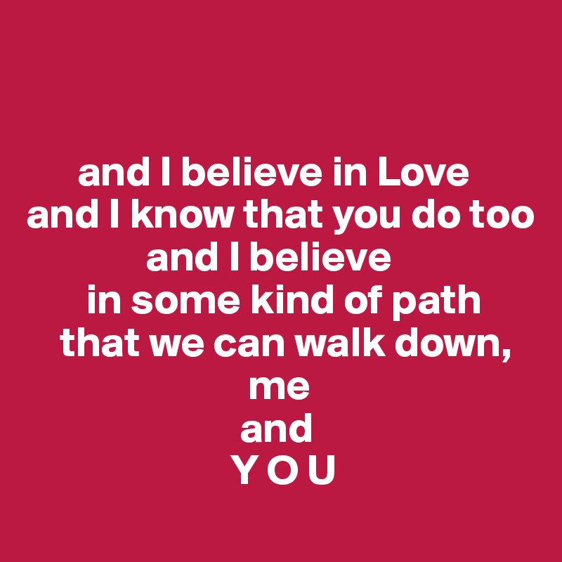 


      and I believe in Love 
and I know that you do too 
              and I believe 
       in some kind of path 
    that we can walk down, 
                          me
                         and
                        Y O U