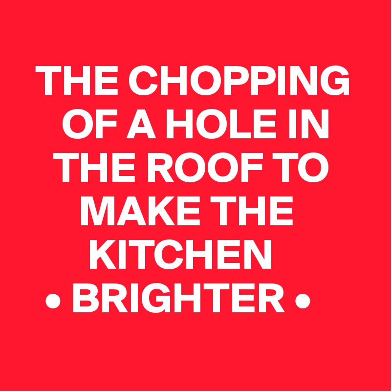 
  THE CHOPPING
     OF A HOLE IN
    THE ROOF TO
       MAKE THE
        KITCHEN
   • BRIGHTER •
