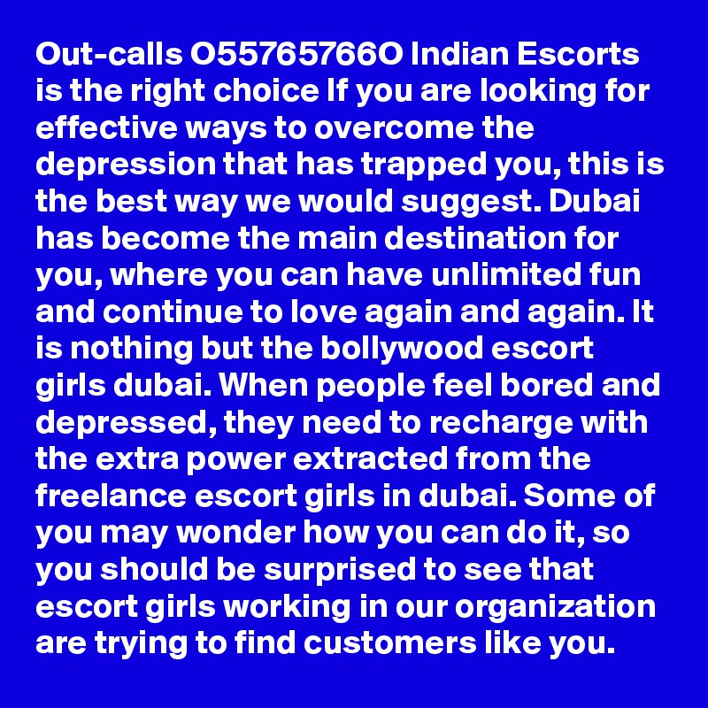 Out-calls O55765766O Indian Escorts is the right choice If you are looking for effective ways to overcome the depression that has trapped you, this is the best way we would suggest. Dubai has become the main destination for you, where you can have unlimited fun and continue to love again and again. It is nothing but the bollywood escort girls dubai. When people feel bored and depressed, they need to recharge with the extra power extracted from the freelance escort girls in dubai. Some of you may wonder how you can do it, so you should be surprised to see that escort girls working in our organization are trying to find customers like you.