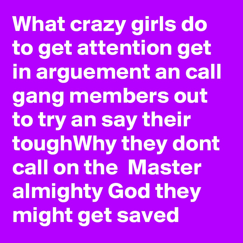 What crazy girls do to get attention get in arguement an call gang members out to try an say their toughWhy they dont call on the  Master almighty God they might get saved