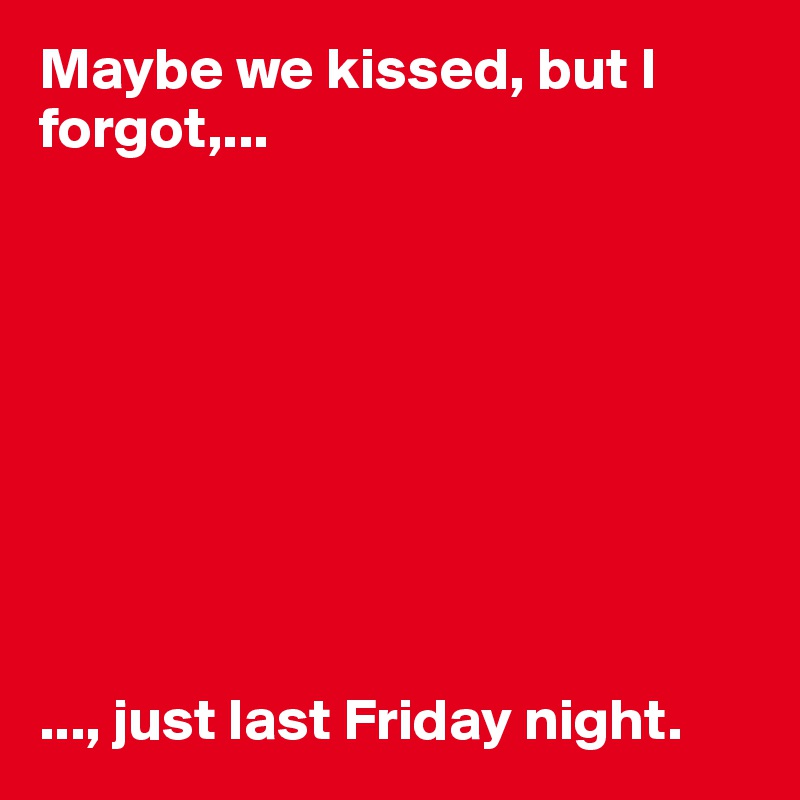 Maybe we kissed, but I forgot,...









..., just last Friday night. 