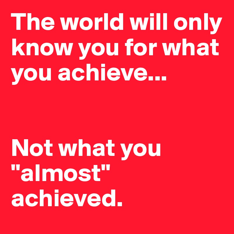 The world will only know you for what you achieve...


Not what you "almost" achieved.