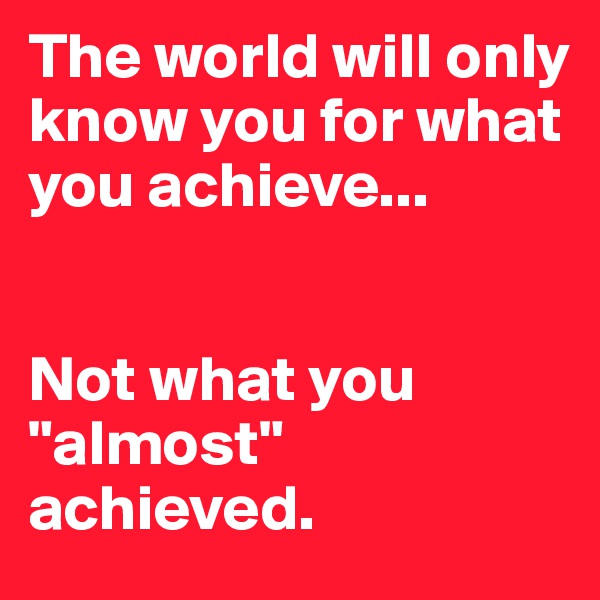 The world will only know you for what you achieve...


Not what you "almost" achieved.