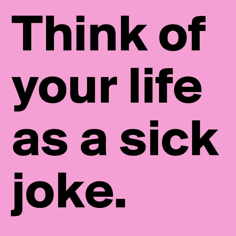 Think of your life as a sick joke.