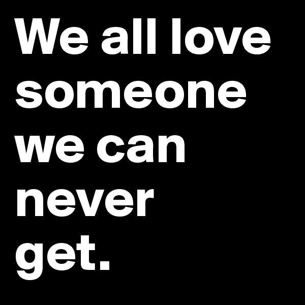 We all love someone we can never 
get.