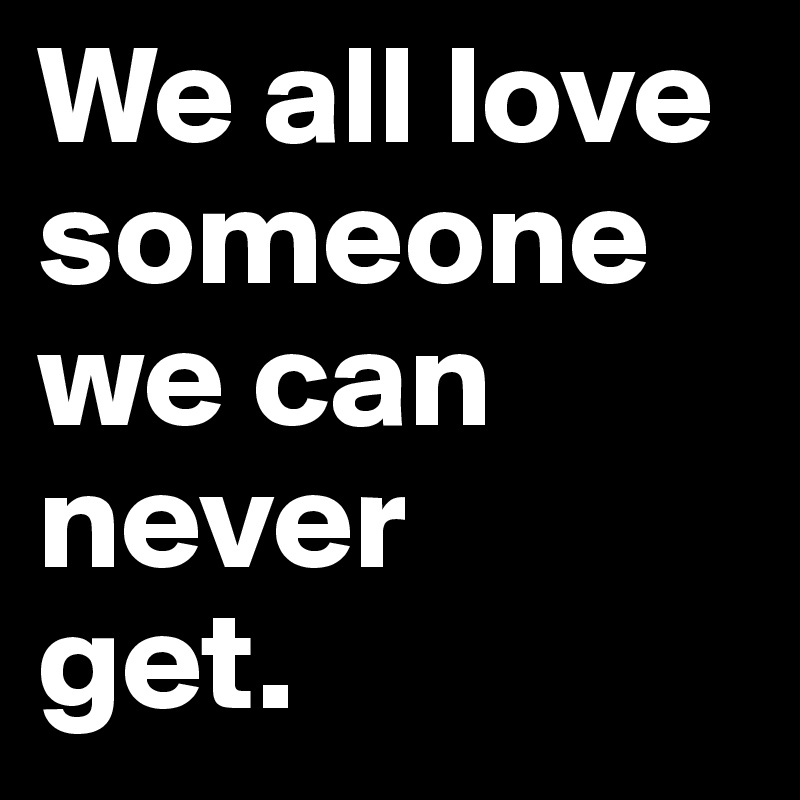 We all love someone we can never 
get.