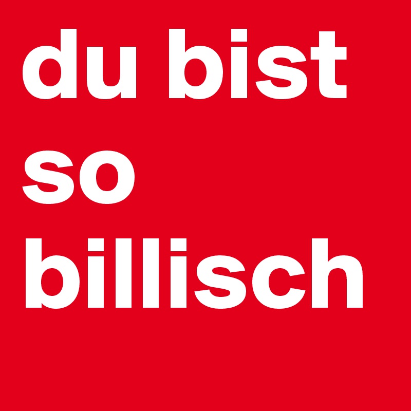 du bist so
billisch