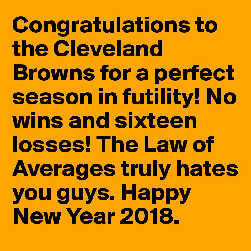 Congratulations to the Cleveland Browns for a perfect season in futility! No wins and sixteen losses! The Law of Averages truly hates you guys. Happy New Year 2018.